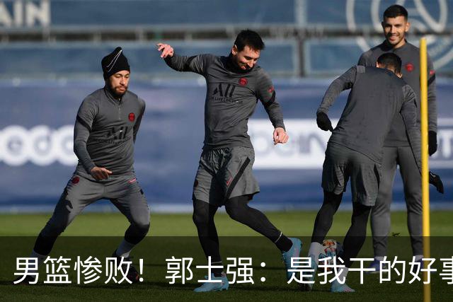 男篮惨败！郭士强：是我干的好事